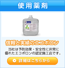 使用薬剤 信頼と実績のエコボロン 当社は予防効果・安全性に非常に優れたエコボロンの認定施工店です。